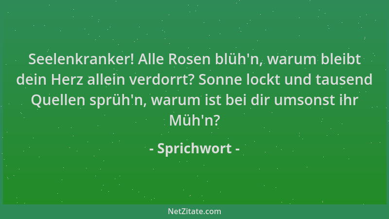 Sprichwort - Seelenkranker! Alle Rosen blüh 'n, warum bleibt dein Herz allein verdorrt? Sonne lockt und tausend Quellen sprü...