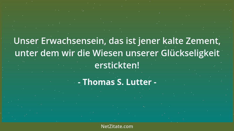 Thomas S. Lutter - Unser Erwachsensein, das ist jener kalte Zement, unter dem wir die Wiesen unserer Glückseligkeit erstick...