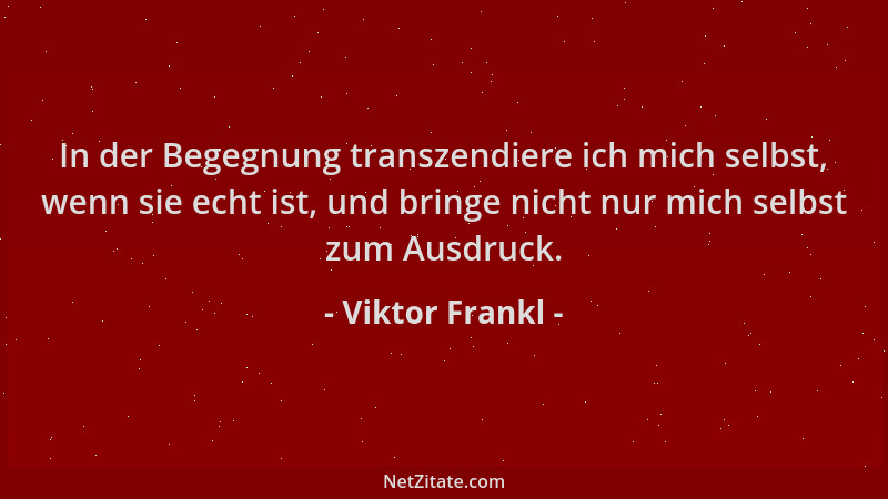 Viktor Frankl - In der Begegnung transzendiere ich mich selbst, wenn sie echt ist, und bringe nicht nur mich selbst zum Aus...