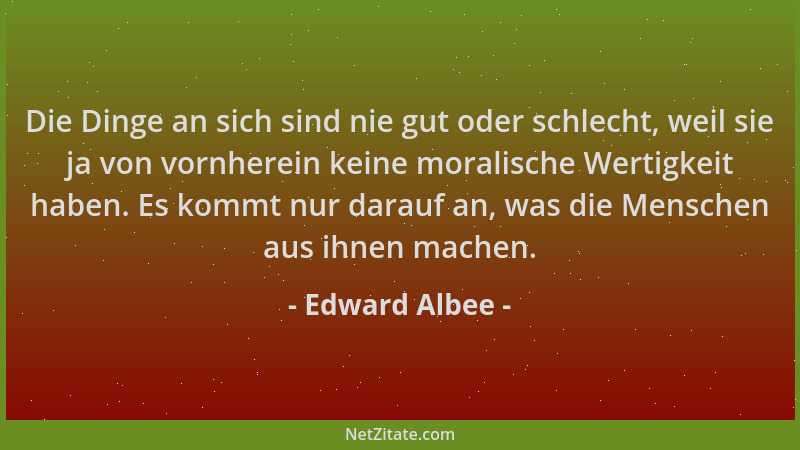 Edward Albee - Die Dinge an sich sind nie gut oder schlecht, weil sie ja von vornherein keine moralische Wertigkeit haben....