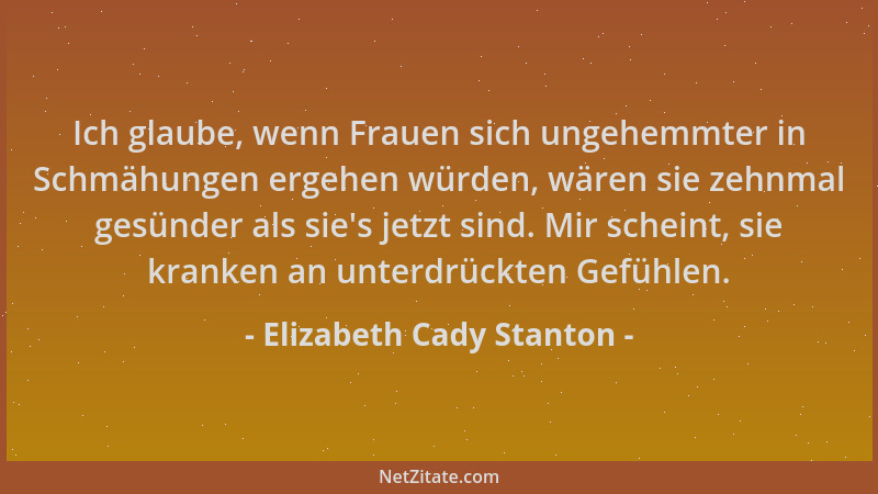 Elizabeth Cady Stanton - Ich glaube, wenn Frauen sich ungehemmter in Schmähungen ergehen würden, wären sie zehnmal gesünder...