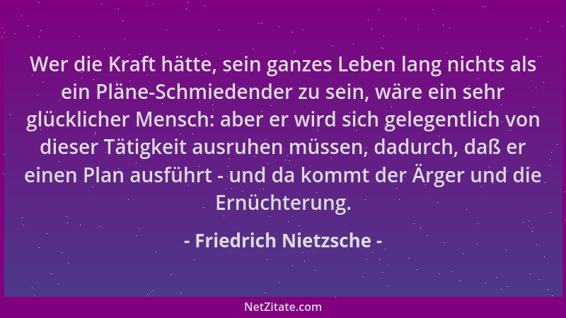Friedrich Nietzsche - Wer die Kraft hätte, sein ganzes Leben lang nichts als ein Pläne-Schmiedender zu sein, wäre ein sehr...