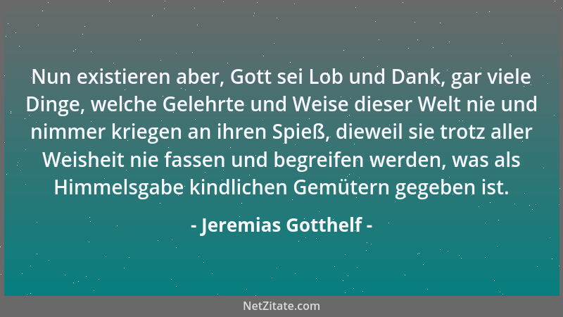 Jeremias Gotthelf - Nun existieren aber, Gott sei Lob und Dank, gar viele Dinge, welche Gelehrte und Weise dieser Welt nie...