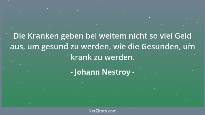 Johann Nestroy - Die Kranken geben bei weitem nicht so viel Geld aus, um gesund zu werden, wie die Gesunden, um krank zu we...