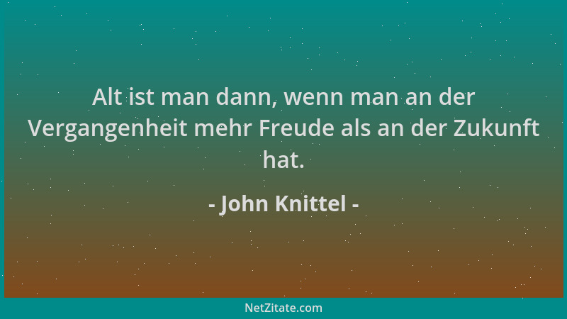 John Knittel - Alt ist man dann, wenn man an der Vergangenheit mehr Freude als an der Zukunft hat....