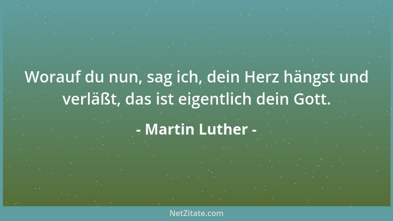 Martin Luther - Worauf du nun, sag ich, dein Herz hängst und verläßt, das ist eigentlich dein Gott....