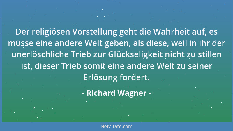 Richard Wagner - Der religiösen Vorstellung geht die Wahrheit auf, es müsse eine andere Welt geben, als diese, weil in ihr...