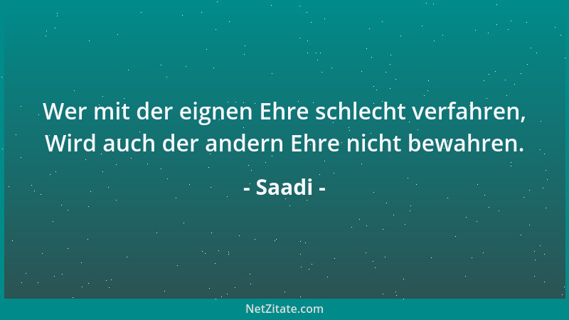 Saadi - Wer mit der eignen Ehre schlecht verfahren, Wird auch der andern Ehre nicht bewahren....