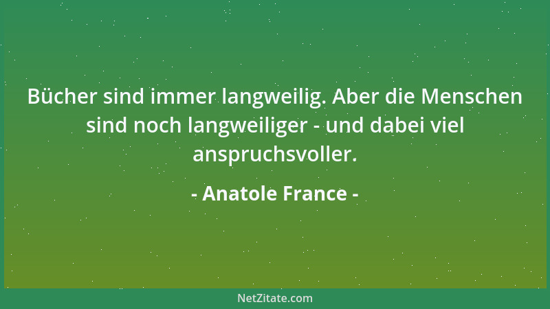 Anatole France - Bücher sind immer langweilig. Aber die Menschen sind noch langweiliger - und dabei viel anspruchsvoller....