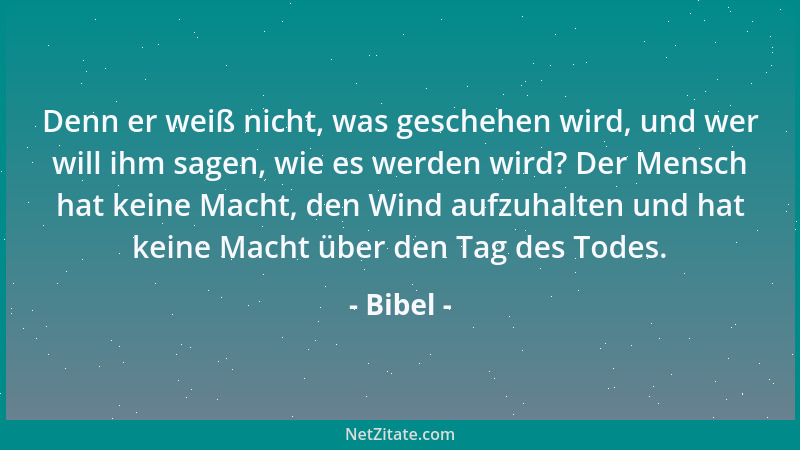 Bibel - Denn er weiß nicht, was geschehen wird, und wer will ihm sagen, wie es werden wird? Der Mensch hat keine Macht, den...