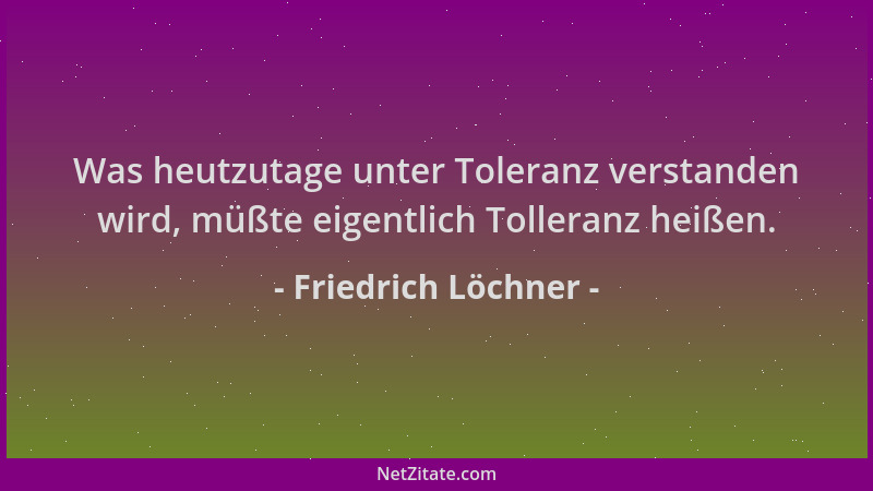 Friedrich Löchner - Was heutzutage unter Toleranz verstanden wird, müßte eigentlich Tolleranz heißen....
