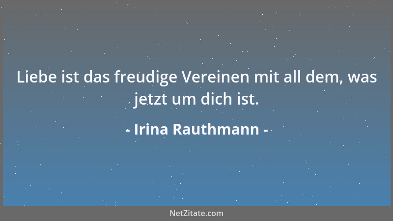 Irina Rauthmann - Liebe ist das freudige Vereinen mit all dem, was jetzt um dich ist....