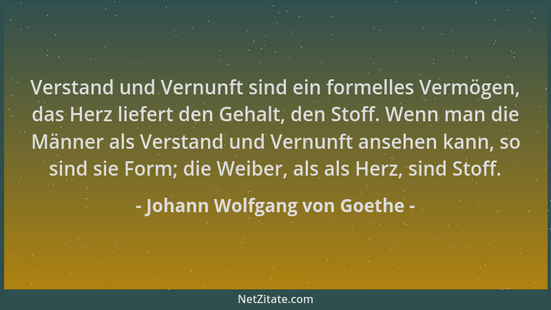 Johann Wolfgang von Goethe - Verstand und Vernunft sind ein formelles Vermögen, das Herz liefert den Gehalt, den Stoff. Wen...