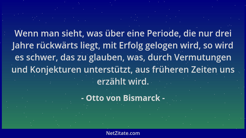 Otto von Bismarck - Wenn man sieht, was über eine Periode, die nur drei Jahre rückwärts liegt, mit Erfolg gelogen wird, so...