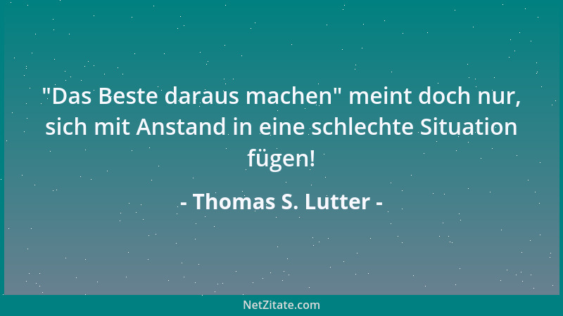 Thomas S. Lutter -  "Das Beste daraus machen " meint doch nur, sich mit Anstand in eine schlechte Situation fügen!...