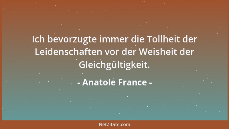 Anatole France - Ich bevorzugte immer die Tollheit der Leidenschaften vor der Weisheit der Gleichgültigkeit....
