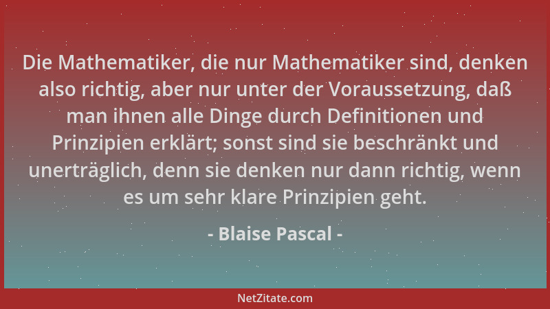 Blaise Pascal - Die Mathematiker, die nur Mathematiker sind, denken also richtig, aber nur unter der Voraussetzung, daß man...