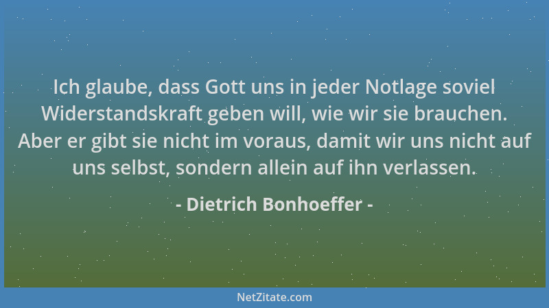 Dietrich Bonhoeffer - Ich glaube, dass Gott uns in jeder Notlage soviel Widerstandskraft geben will, wie wir sie brauchen....