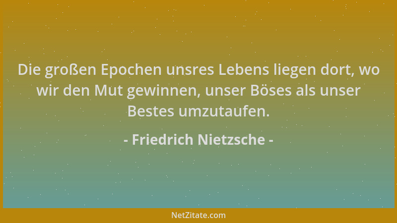 Friedrich Nietzsche - Die großen Epochen unsres Lebens liegen dort, wo wir den Mut gewinnen, unser Böses als unser Bestes u...
