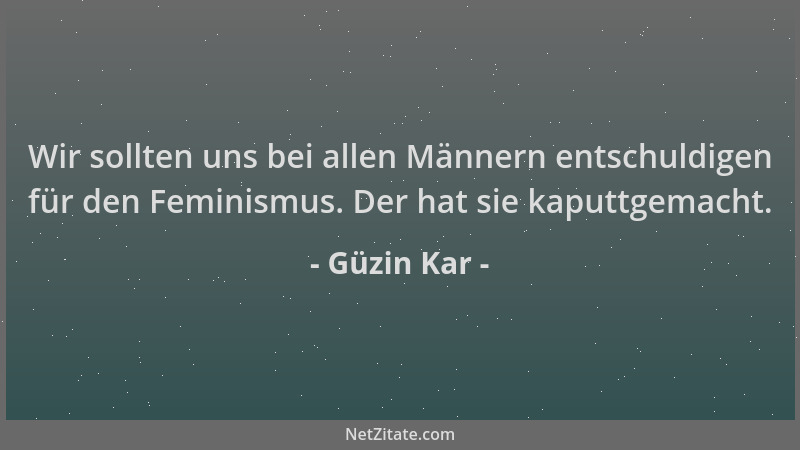 Güzin Kar - Wir sollten uns bei allen Männern entschuldigen für den Feminismus. Der hat sie kaputtgemacht....
