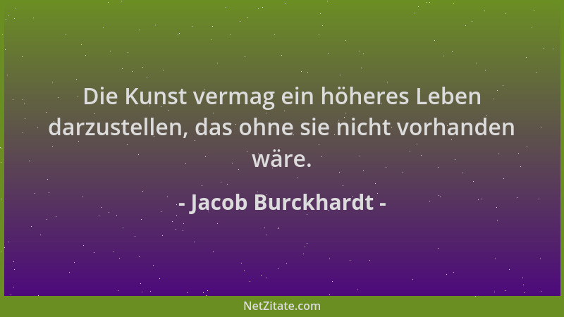 Jacob Burckhardt - Die Kunst vermag ein höheres Leben darzustellen, das ohne sie nicht vorhanden wäre....