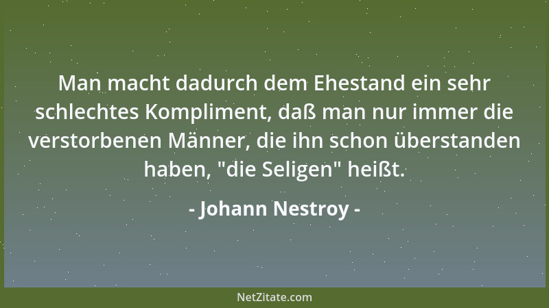 Johann Nestroy - Man macht dadurch dem Ehestand ein sehr schlechtes Kompliment, daß man nur immer die verstorbenen Männer,...