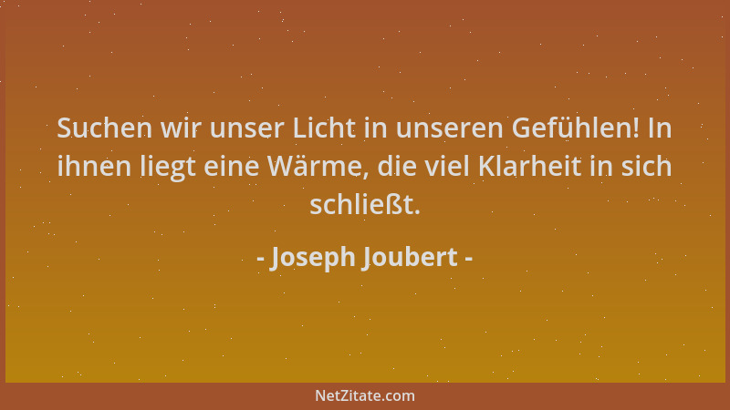 Joseph Joubert - Suchen wir unser Licht in unseren Gefühlen! In ihnen liegt eine Wärme, die viel Klarheit in sich schließt....