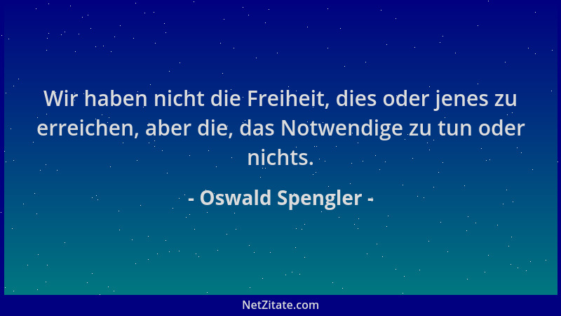 Oswald Spengler - Wir haben nicht die Freiheit, dies oder jenes zu erreichen, aber die, das Notwendige zu tun oder nichts....
