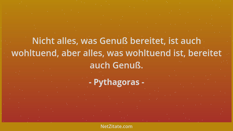 Pythagoras - Nicht alles, was Genuß bereitet, ist auch wohltuend, aber alles, was wohltuend ist, bereitet auch Genuß....