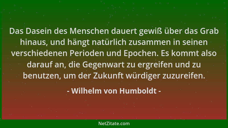 Wilhelm von Humboldt - Das Dasein des Menschen dauert gewiß über das Grab hinaus, und hängt natürlich zusammen in seinen ve...