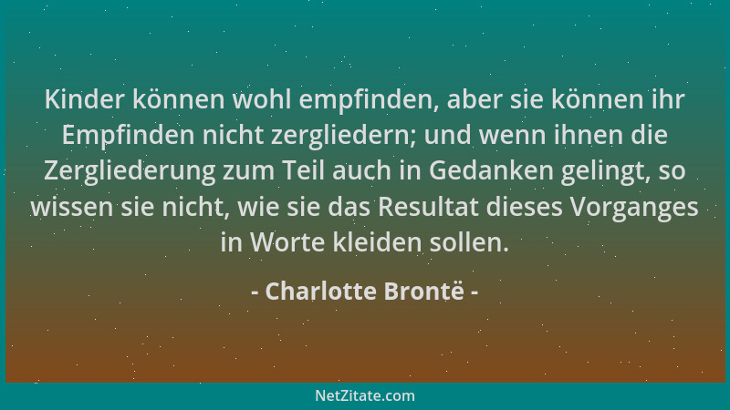 Charlotte Brontë - Kinder können wohl empfinden, aber sie können ihr Empfinden nicht zergliedern; und wenn ihnen die Zergli...