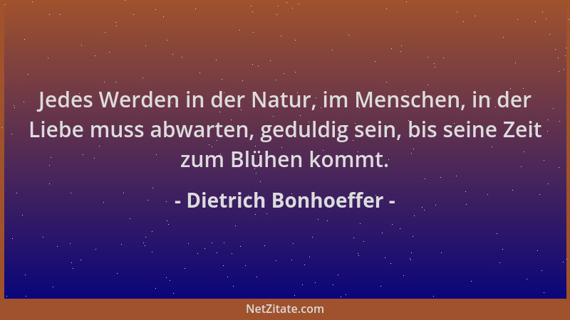 Dietrich Bonhoeffer - Jedes Werden in der Natur, im Menschen, in der Liebe muss abwarten, geduldig sein, bis seine Zeit zum...