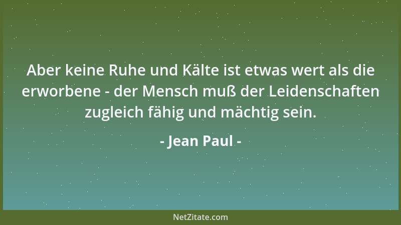 Jean Paul - Aber keine Ruhe und Kälte ist etwas wert als die erworbene - der Mensch muß der Leidenschaften zugleich fähig u...