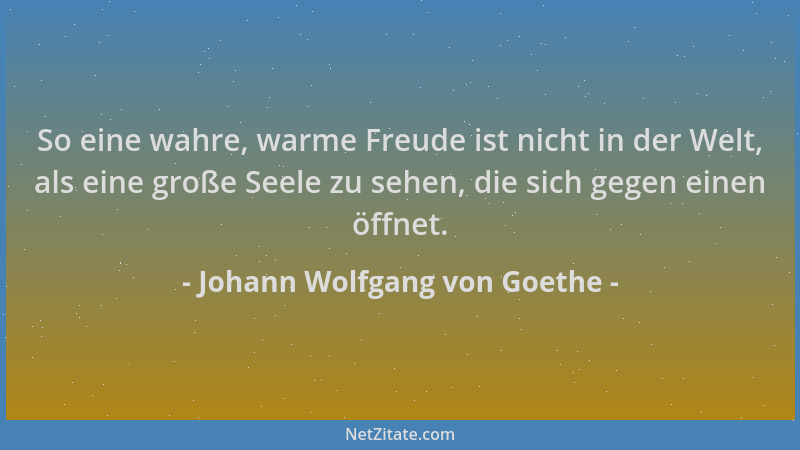 Johann Wolfgang von Goethe - So eine wahre, warme Freude ist nicht in der Welt, als eine große Seele zu sehen, die sich geg...