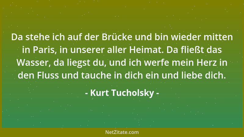 Kurt Tucholsky - Da stehe ich auf der Brücke und bin wieder mitten in Paris, in unserer aller Heimat. Da fließt das Wasser,...