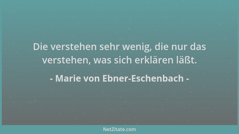 Marie von Ebner-Eschenbach - Die verstehen sehr wenig, die nur das verstehen, was sich erklären läßt....