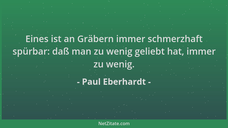 Paul Eberhardt - Eines ist an Gräbern immer schmerzhaft spürbar: daß man zu wenig geliebt hat, immer zu wenig....