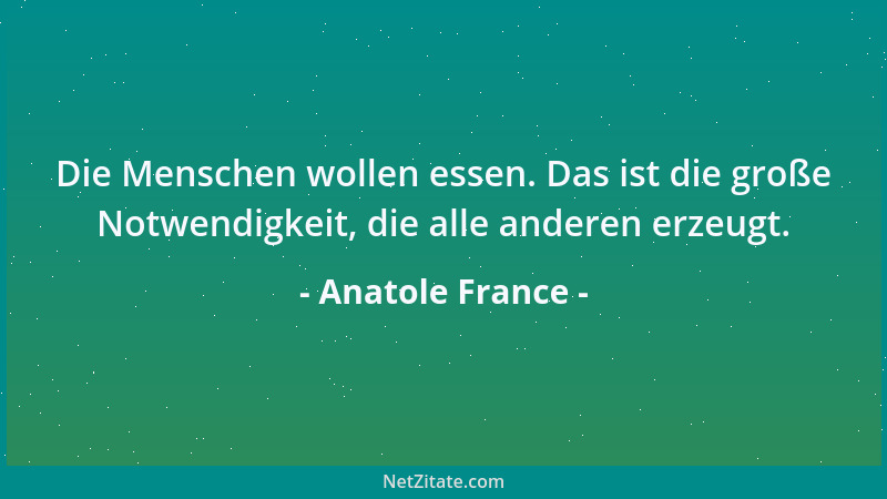 Anatole France - Die Menschen wollen essen. Das ist die große Notwendigkeit, die alle anderen erzeugt....