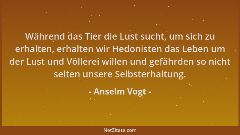 Anselm Vogt - Während das Tier die Lust sucht, um sich zu erhalten, erhalten wir Hedonisten das Leben um der Lust und Völle...