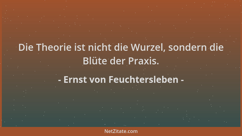 Ernst von Feuchtersleben - Die Theorie ist nicht die Wurzel, sondern die Blüte der Praxis....