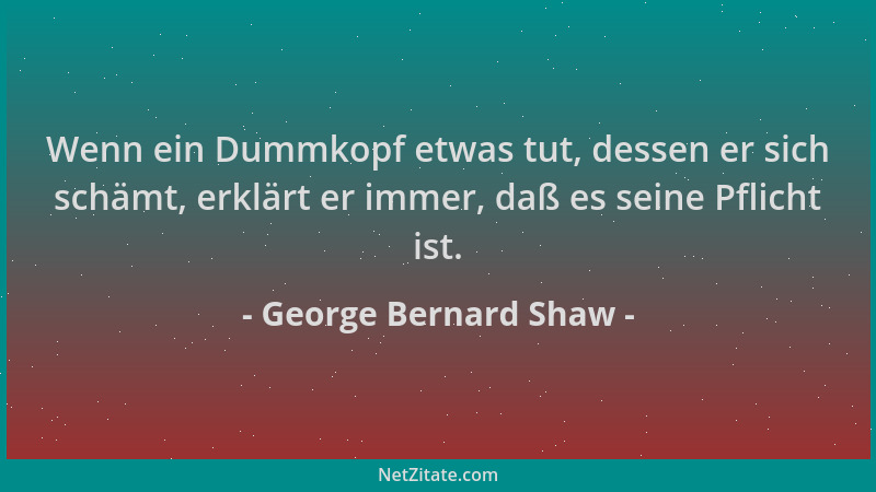 George Bernard Shaw - Wenn ein Dummkopf etwas tut, dessen er sich schämt, erklärt er immer, daß es seine Pflicht ist....