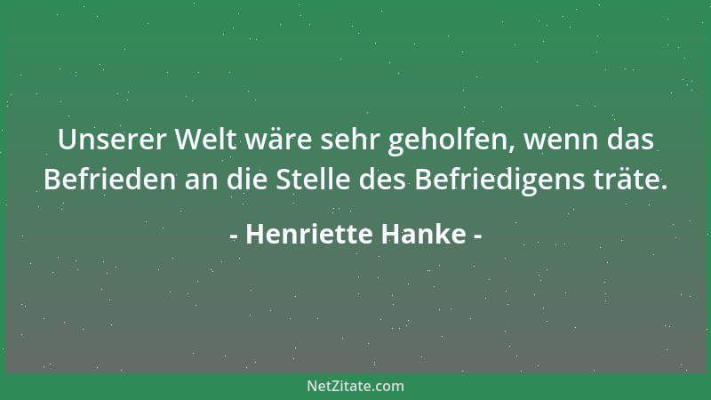Henriette Hanke - Unserer Welt wäre sehr geholfen, wenn das Befrieden an die Stelle des Befriedigens träte....