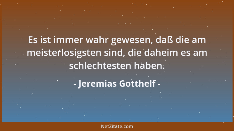 Jeremias Gotthelf - Es ist immer wahr gewesen, daß die am meisterlosigsten sind, die daheim es am schlechtesten haben....