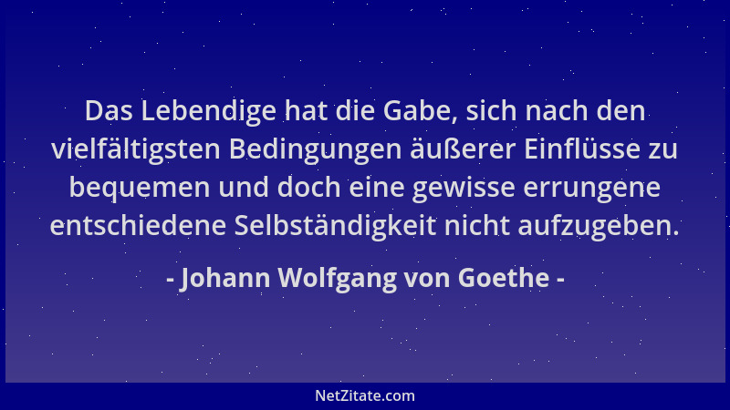 Johann Wolfgang von Goethe - Das Lebendige hat die Gabe, sich nach den vielfältigsten Bedingungen äußerer Einflüsse zu bequ...