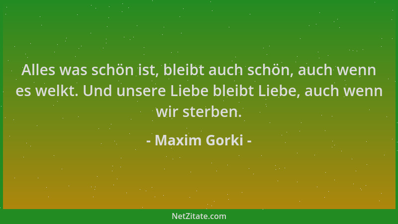 Maxim Gorki - Alles was schön ist, bleibt auch schön, auch wenn es welkt. Und unsere Liebe bleibt Liebe, auch wenn wir ster...