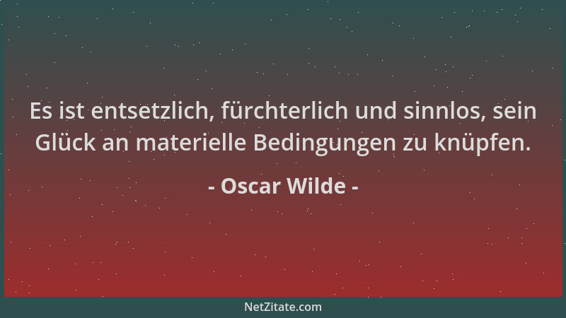 Oscar Wilde - Es ist entsetzlich, fürchterlich und sinnlos, sein Glück an materielle Bedingungen zu knüpfen....