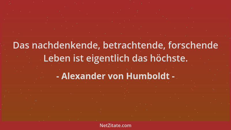 Alexander von Humboldt - Das nachdenkende, betrachtende, forschende Leben ist eigentlich das höchste....