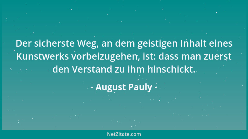 August Pauly - Der sicherste Weg, an dem geistigen Inhalt eines Kunstwerks vorbeizugehen, ist: dass man zuerst den Verstand...