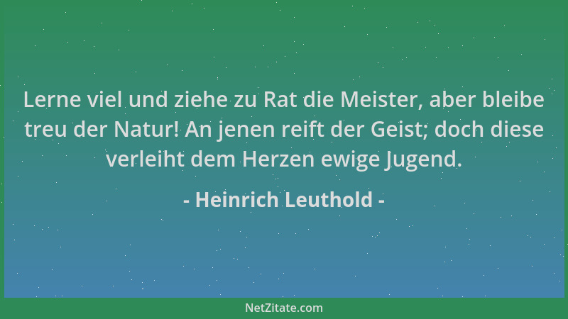 Heinrich Leuthold - Lerne viel und ziehe zu Rat die Meister, aber bleibe treu der Natur! An jenen reift der Geist; doch die...