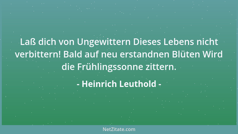 Heinrich Leuthold - Laß dich von Ungewittern Dieses Lebens nicht verbittern! Bald auf neu erstandnen Blüten Wird die Frühli...
